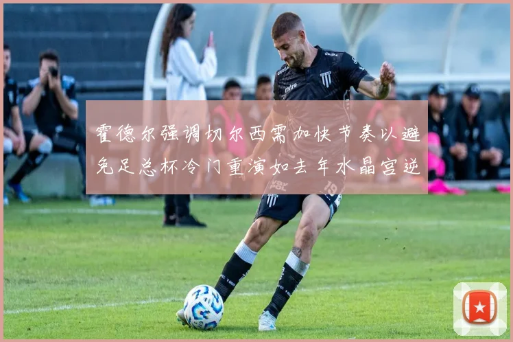 霍德尔强调切尔西需加快节奏以避免足总杯冷门重演如去年水晶宫逆袭曼城