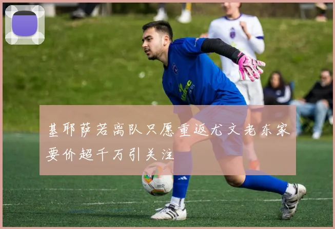 基耶萨若离队只愿重返尤文老东家要价超千万引关注
